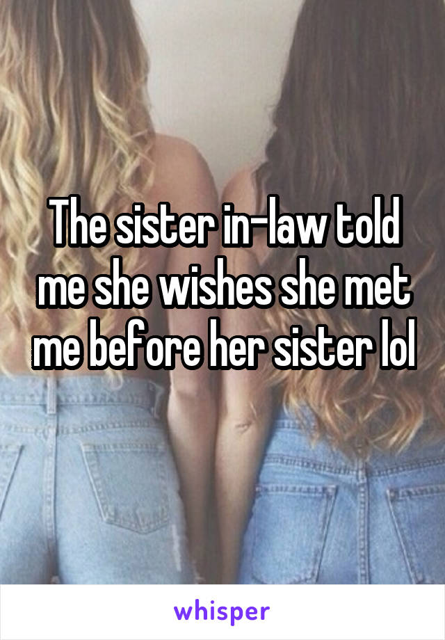 The sister in-law told me she wishes she met me before her sister lol 
