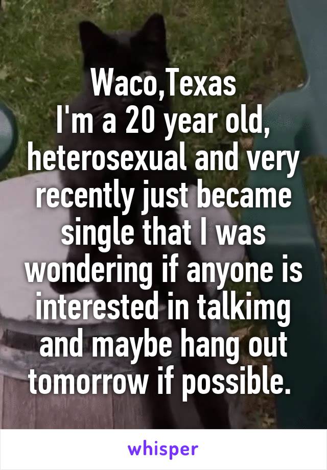 Waco,Texas
I'm a 20 year old, heterosexual and very recently just became single that I was wondering if anyone is interested in talkimg and maybe hang out tomorrow if possible. 