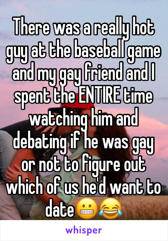 There was a really hot guy at the baseball game and my gay friend and I spent the ENTIRE time watching him and debating if he was gay or not to figure out which of us he'd want to date😬😂
