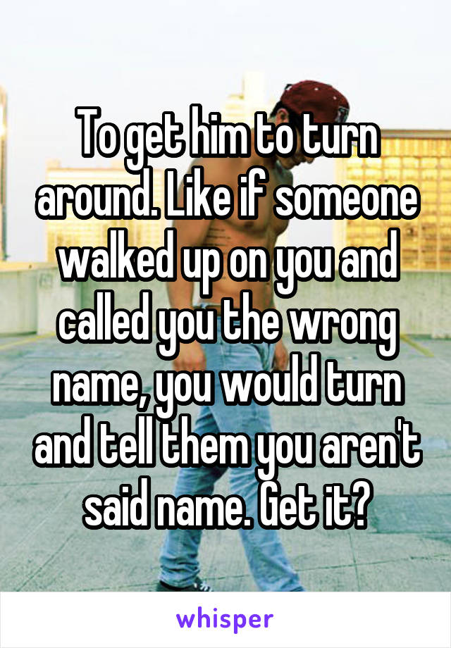 To get him to turn around. Like if someone walked up on you and called you the wrong name, you would turn and tell them you aren't said name. Get it?