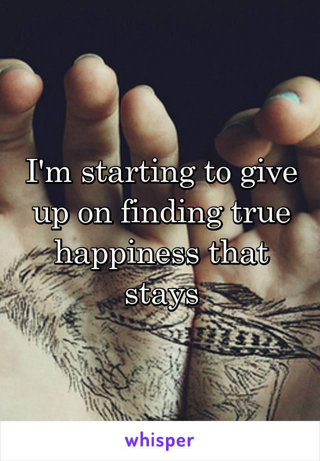I'm starting to give up on finding true happiness that stays