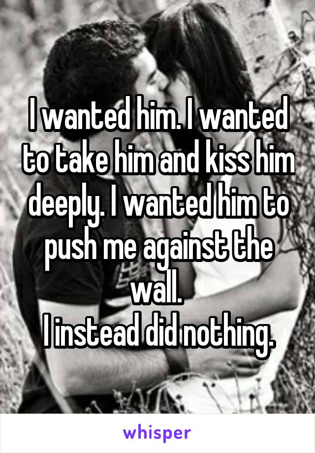 I wanted him. I wanted to take him and kiss him deeply. I wanted him to push me against the wall. 
I instead did nothing.