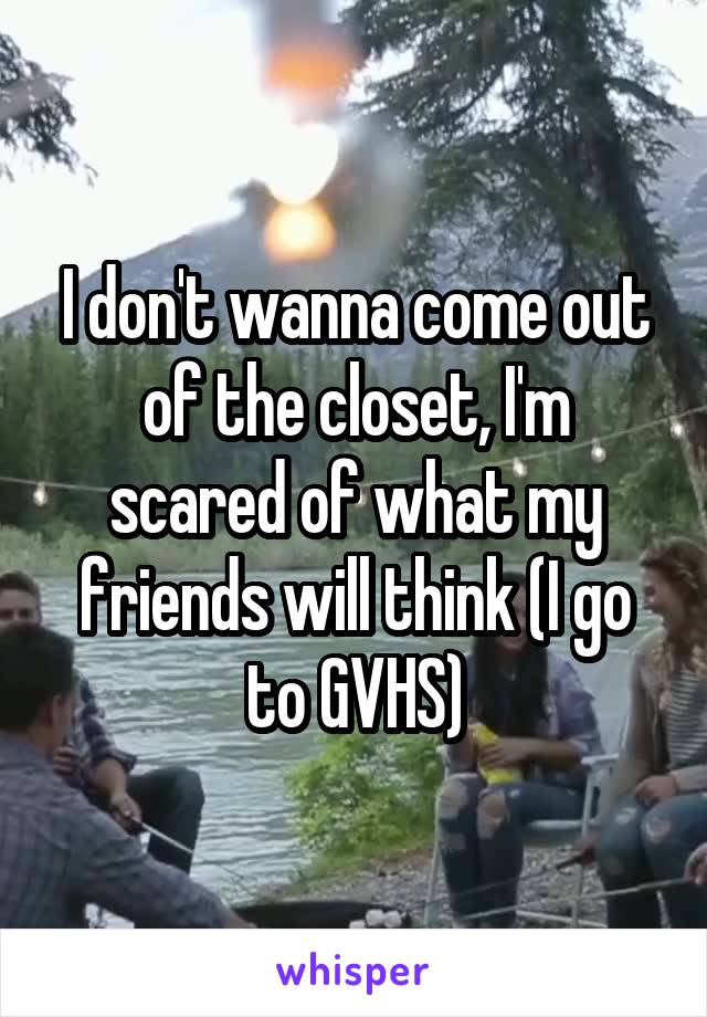I don't wanna come out of the closet, I'm scared of what my friends will think (I go to GVHS)