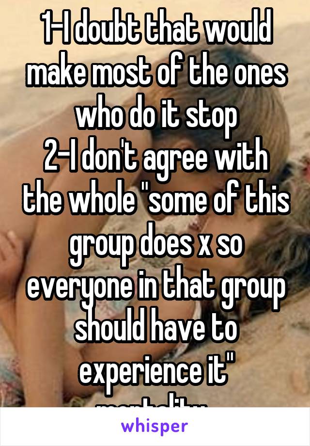1-I doubt that would make most of the ones who do it stop
2-I don't agree with the whole "some of this group does x so everyone in that group should have to experience it" mentality. 