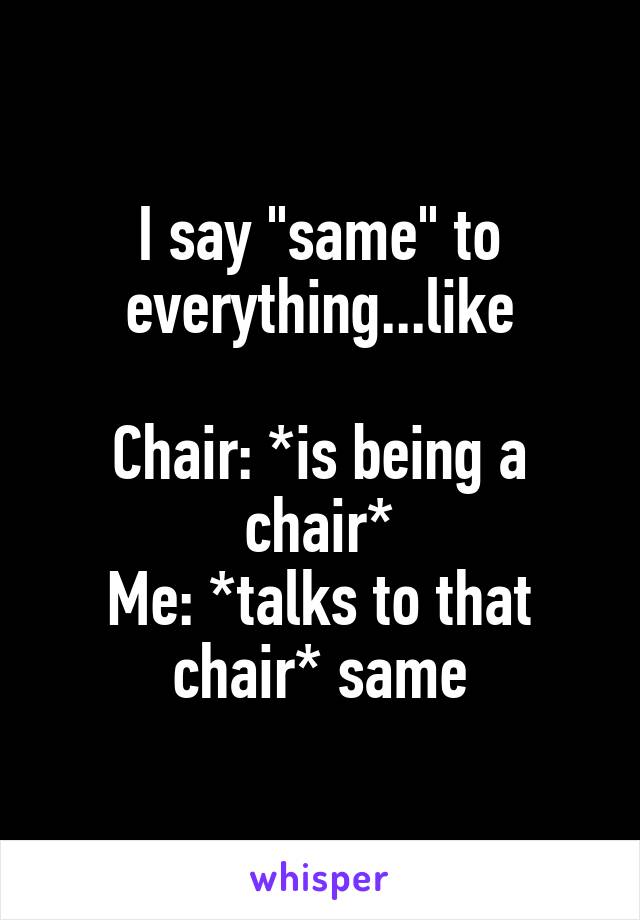 I say "same" to everything...like

Chair: *is being a chair*
Me: *talks to that chair* same