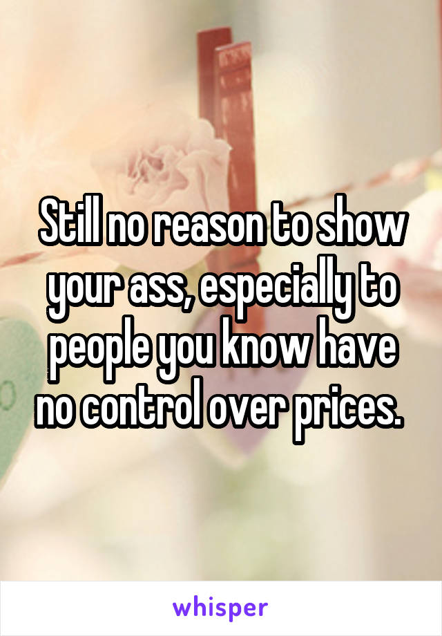 Still no reason to show your ass, especially to people you know have no control over prices. 
