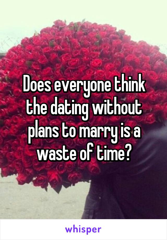 Does everyone think the dating without plans to marry is a waste of time?