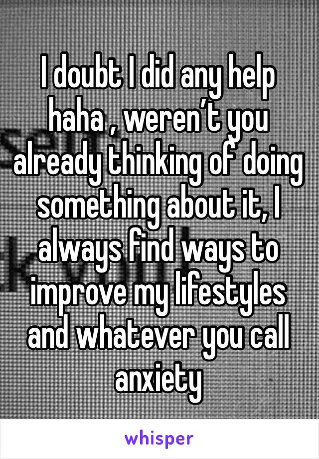 I doubt I did any help haha , weren’t you already thinking of doing something about it, I always find ways to improve my lifestyles and whatever you call anxiety 