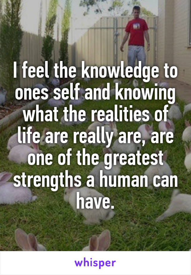 I feel the knowledge to ones self and knowing what the realities of life are really are, are one of the greatest strengths a human can have.