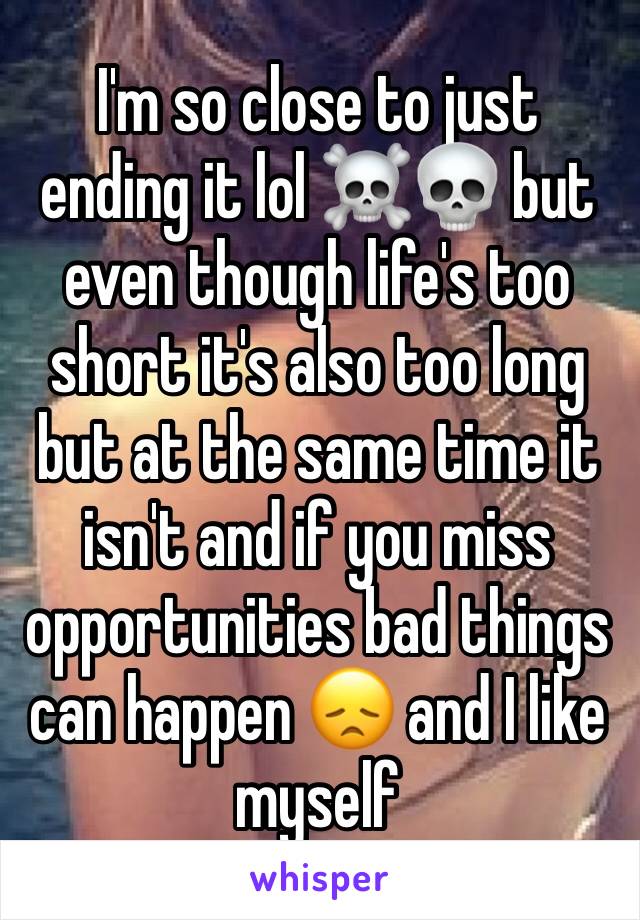 I'm so close to just ending it lol ☠️💀 but even though life's too short it's also too long but at the same time it isn't and if you miss opportunities bad things can happen 😞 and I like myself