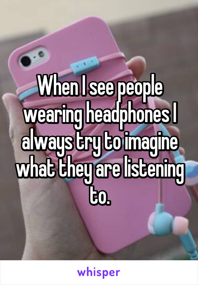 When I see people wearing headphones I always try to imagine what they are listening to.