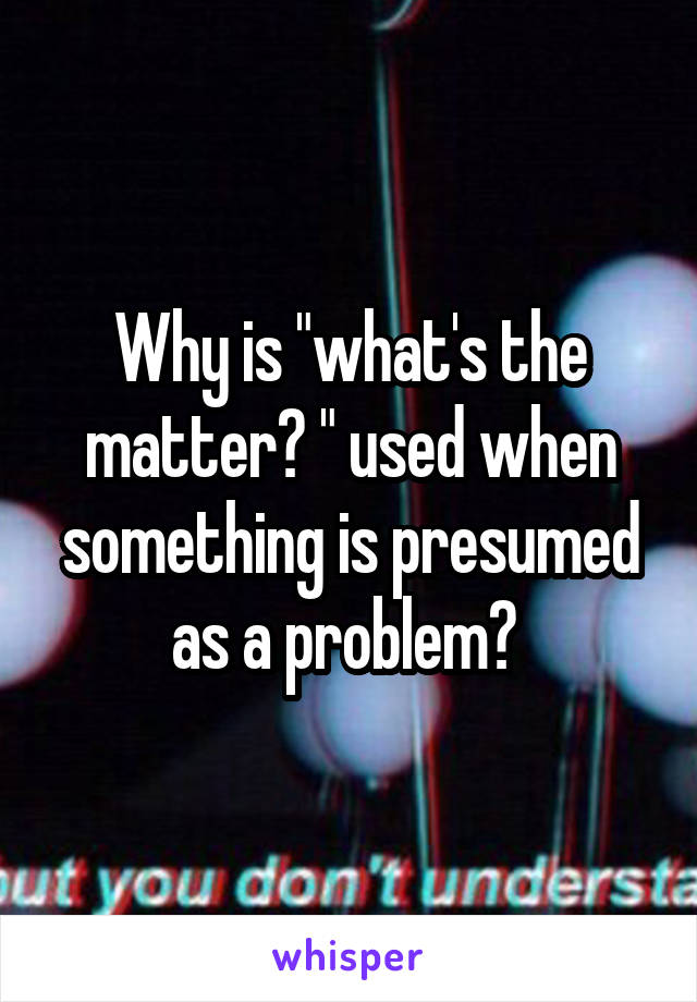 Why is "what's the matter? " used when something is presumed as a problem? 