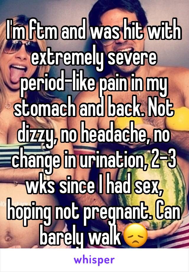 I'm ftm and was hit with extremely severe period-like pain in my stomach and back. Not dizzy, no headache, no change in urination, 2-3 wks since I had sex, hoping not pregnant. Can barely walk😞