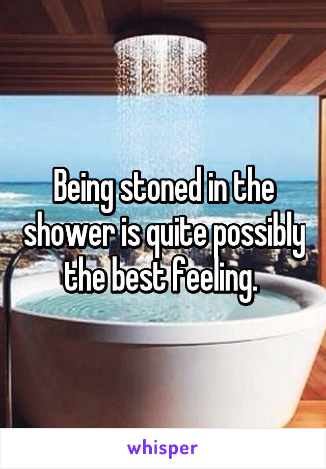 Being stoned in the shower is quite possibly the best feeling. 