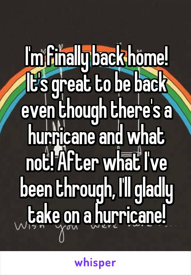 I'm finally back home! It's great to be back even though there's a hurricane and what not! After what I've been through, I'll gladly take on a hurricane!