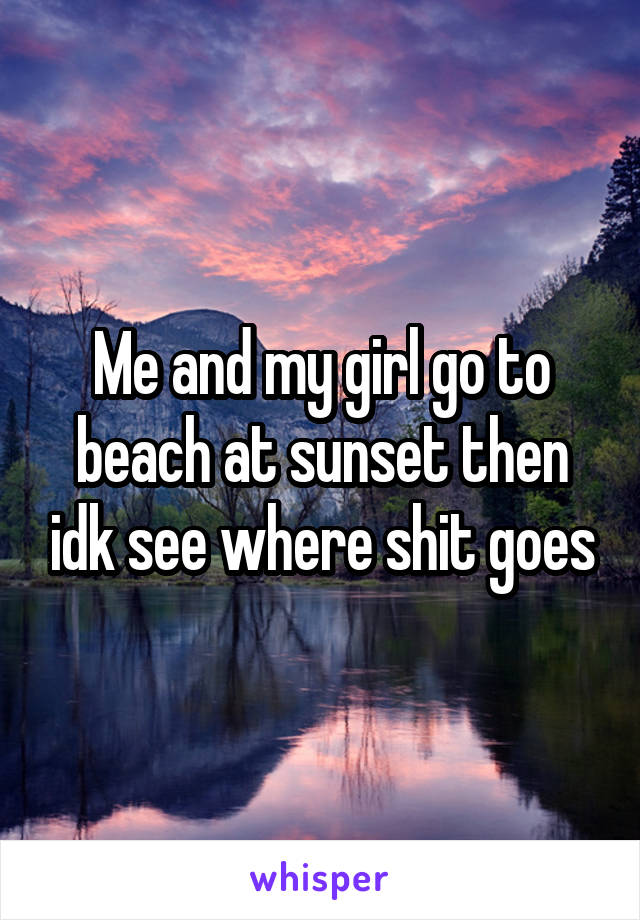 Me and my girl go to beach at sunset then idk see where shit goes