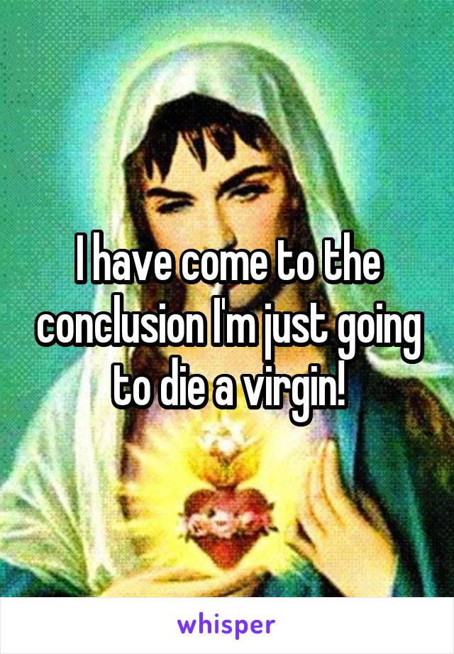 I have come to the conclusion I'm just going to die a virgin!