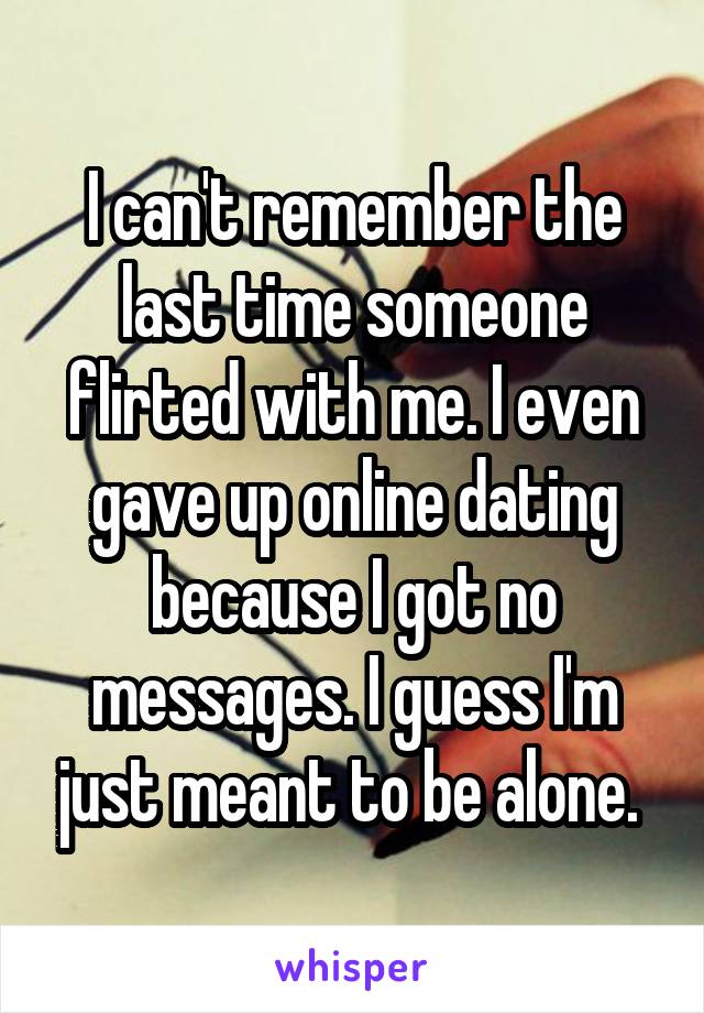 I can't remember the last time someone flirted with me. I even gave up online dating because I got no messages. I guess I'm just meant to be alone. 