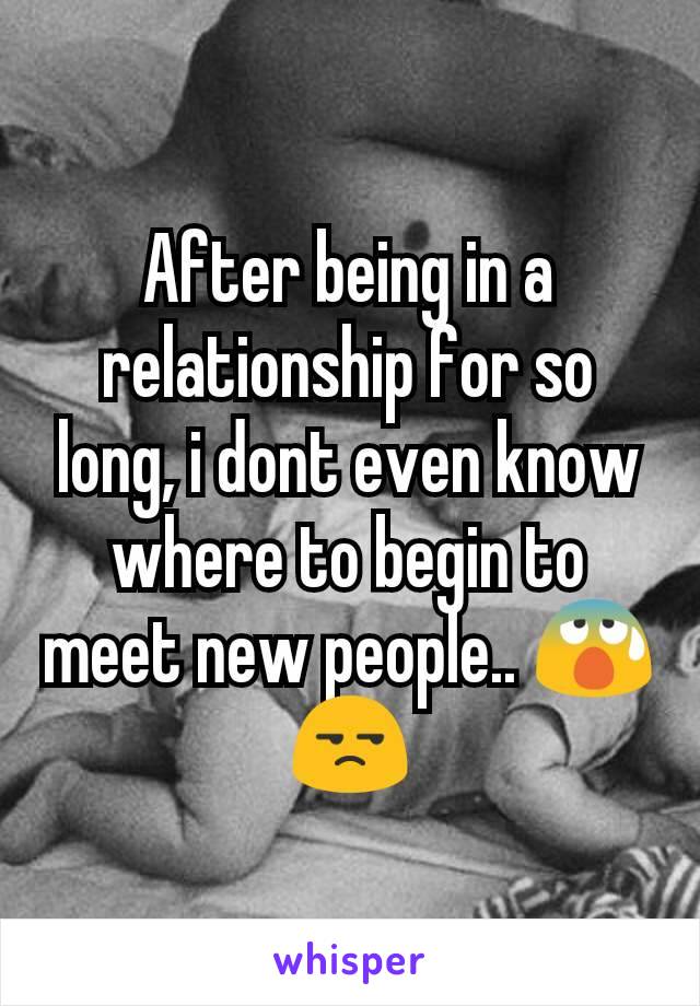 After being in a relationship for so long, i dont even know where to begin to meet new people.. 😰😒