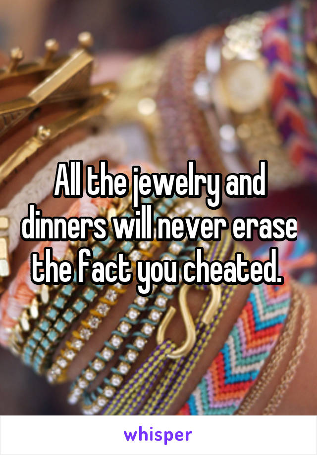 All the jewelry and dinners will never erase the fact you cheated. 
