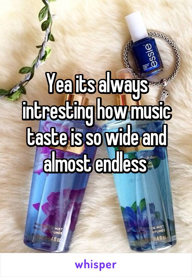 Yea its always intresting how music taste is so wide and almost endless 
