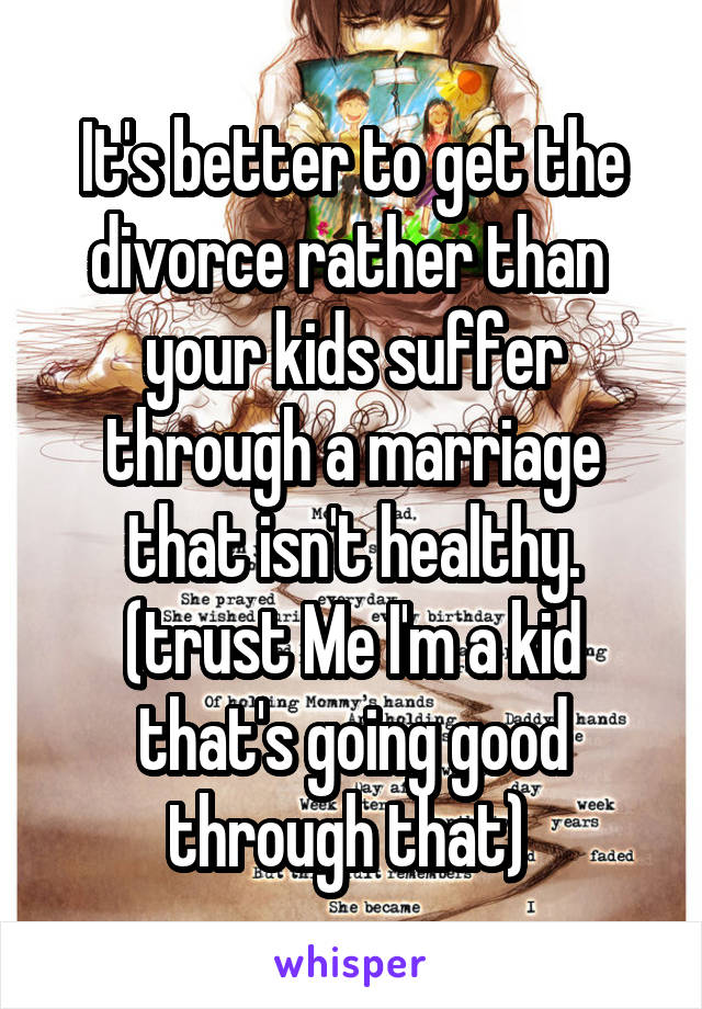 It's better to get the divorce rather than  your kids suffer through a marriage that isn't healthy. (trust Me I'm a kid that's going good through that) 