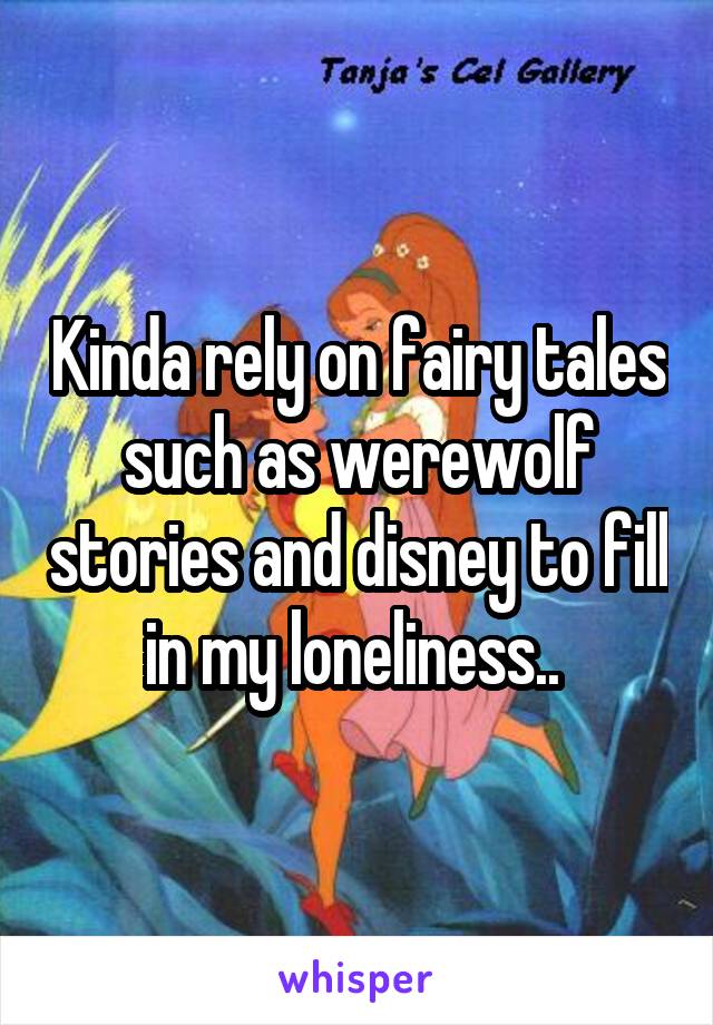 Kinda rely on fairy tales such as werewolf stories and disney to fill in my loneliness.. 