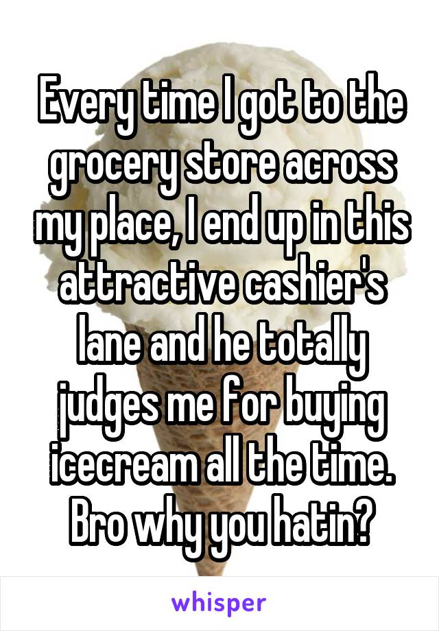 Every time I got to the grocery store across my place, I end up in this attractive cashier's lane and he totally judges me for buying icecream all the time. Bro why you hatin?
