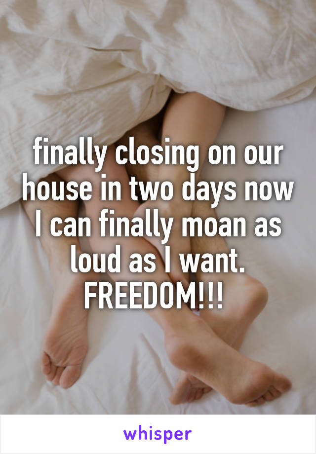 finally closing on our house in two days now I can finally moan as loud as I want. FREEDOM!!! 