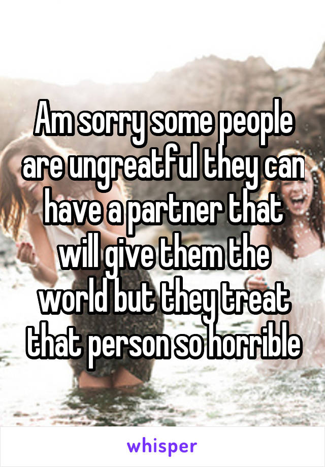 Am sorry some people are ungreatful they can have a partner that will give them the world but they treat that person so horrible