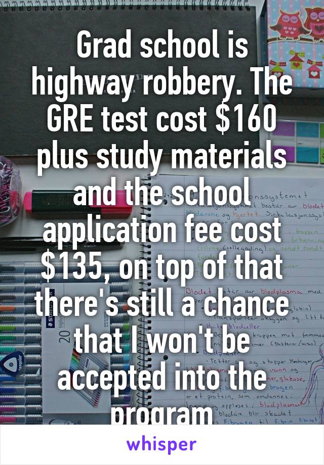 Grad school is highway robbery. The GRE test cost $160 plus study materials and the school application fee cost $135, on top of that there's still a chance that I won't be accepted into the program