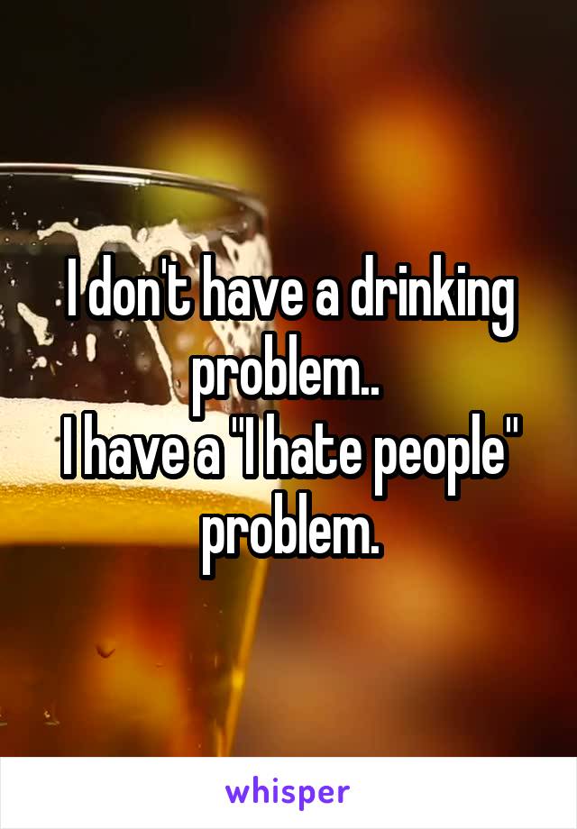 I don't have a drinking problem.. 
I have a "I hate people" problem.