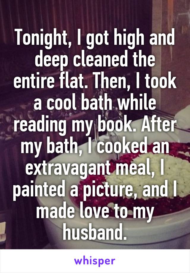 Tonight, I got high and deep cleaned the entire flat. Then, I took a cool bath while reading my book. After my bath, I cooked an extravagant meal, I painted a picture, and I made love to my husband.