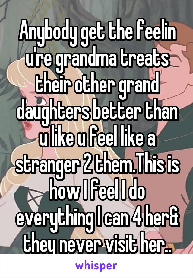 Anybody get the feelin u're grandma treats their other grand daughters better than u like u feel like a stranger 2 them.This is how I feel I do everything I can 4 her& they never visit her..