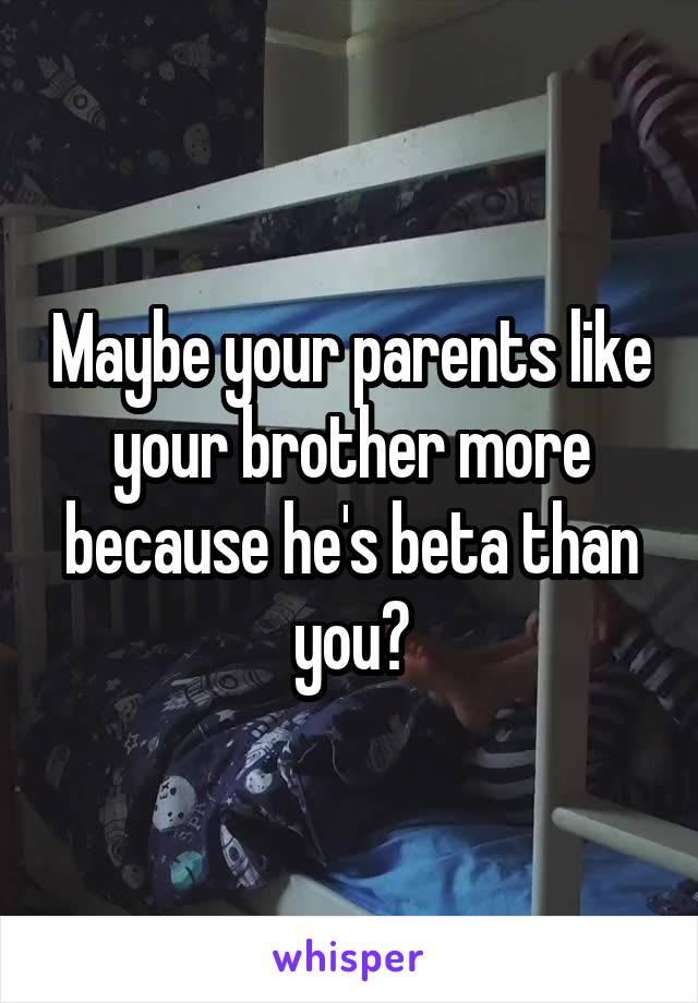 Maybe your parents like your brother more because he's beta than you?