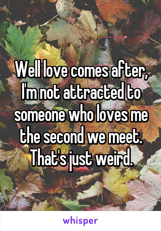 Well love comes after, I'm not attracted to someone who loves me the second we meet. That's just weird.