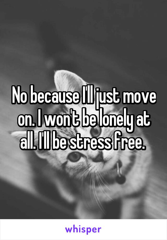 No because I'll just move on. I won't be lonely at all. I'll be stress free. 