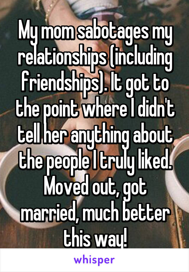 My mom sabotages my relationships (including friendships). It got to the point where I didn't tell her anything about the people I truly liked.
Moved out, got married, much better this way!