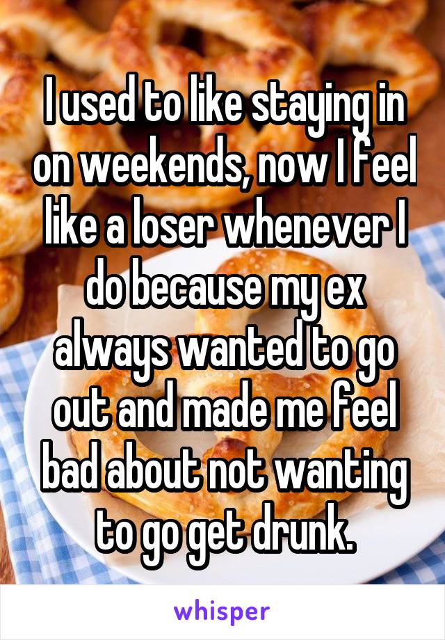 I used to like staying in on weekends, now I feel like a loser whenever I do because my ex always wanted to go out and made me feel bad about not wanting to go get drunk.