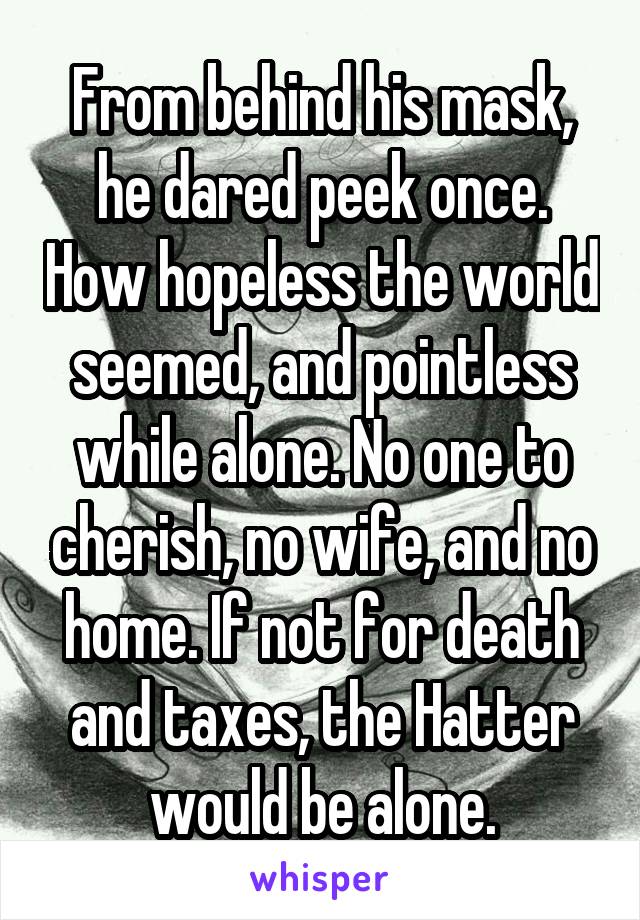 From behind his mask, he dared peek once. How hopeless the world seemed, and pointless while alone. No one to cherish, no wife, and no home. If not for death and taxes, the Hatter would be alone.