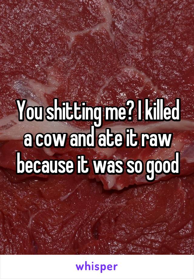 You shitting me? I killed a cow and ate it raw because it was so good