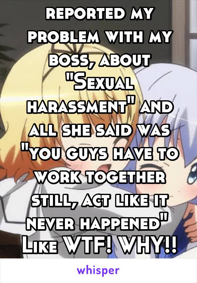 I literally reported my problem with my boss, about "Sexual harassment" and all she said was "you guys have to work together still, act like it never happened" 
Like WTF! WHY!! No justice

