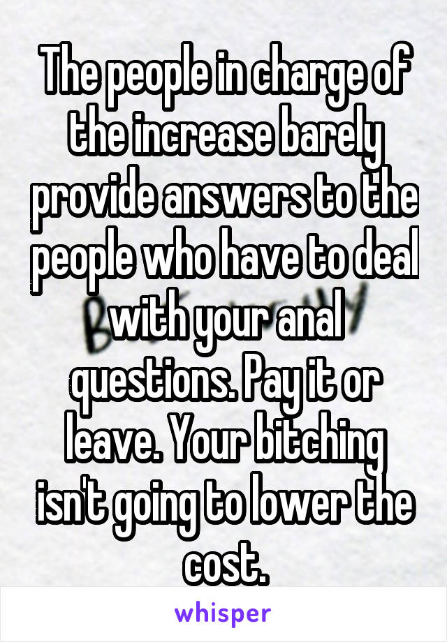 The people in charge of the increase barely provide answers to the people who have to deal with your anal questions. Pay it or leave. Your bitching isn't going to lower the cost.