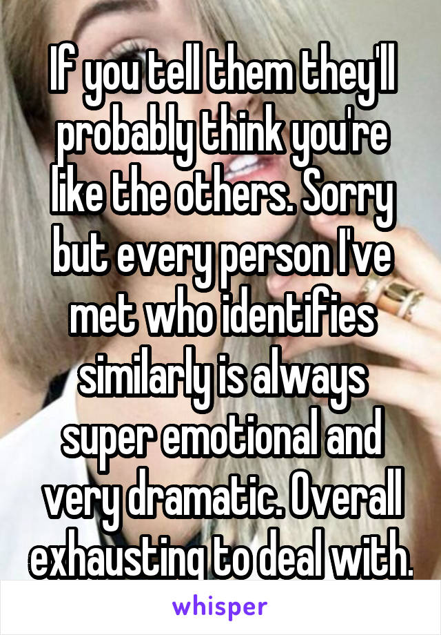 If you tell them they'll probably think you're like the others. Sorry but every person I've met who identifies similarly is always super emotional and very dramatic. Overall exhausting to deal with.