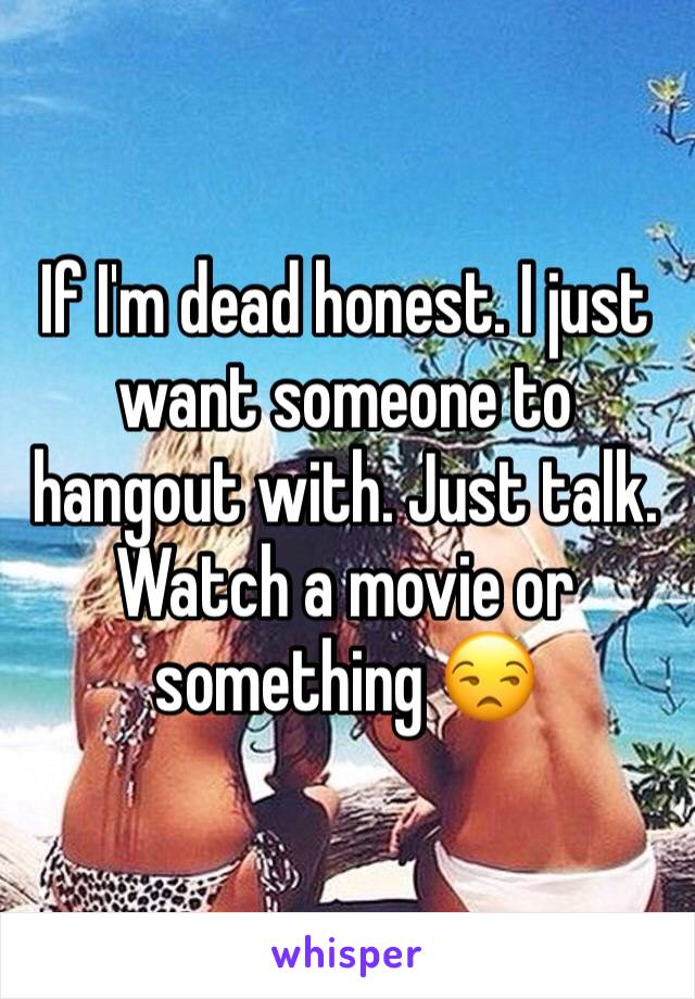 If I'm dead honest. I just want someone to hangout with. Just talk. Watch a movie or something 😒