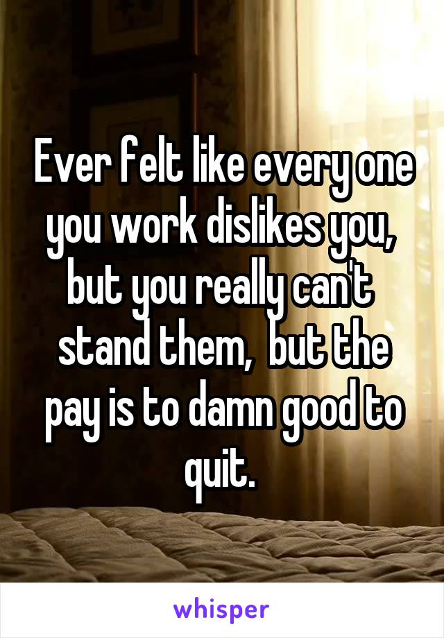 Ever felt like every one you work dislikes you,  but you really can't  stand them,  but the pay is to damn good to quit. 
