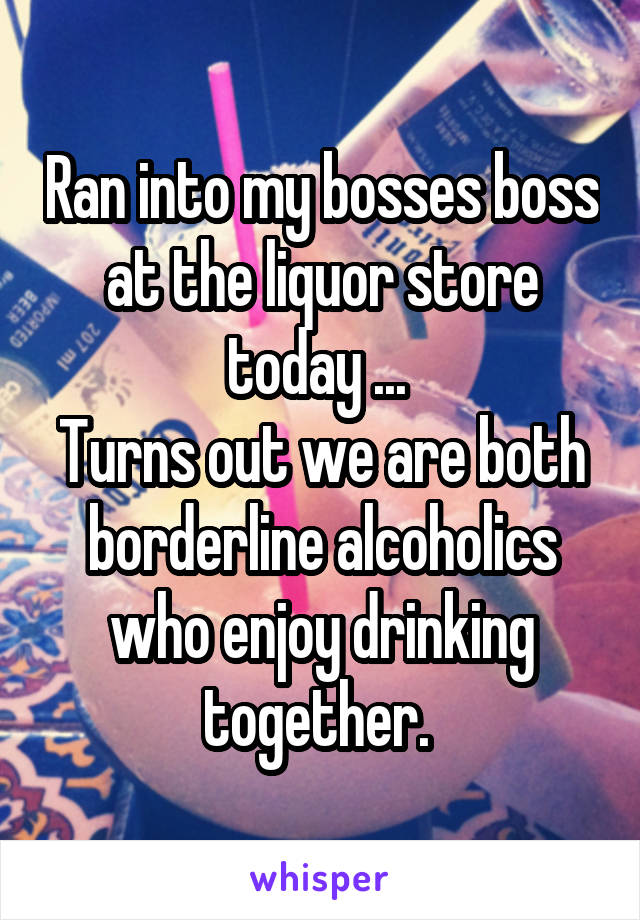 Ran into my bosses boss at the liquor store today ... 
Turns out we are both borderline alcoholics who enjoy drinking together. 