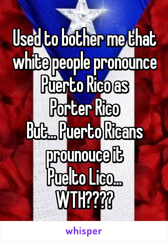 Used to bother me that white people pronounce Puerto Rico as
Porter Rico
But... Puerto Ricans prounouce it
Puelto Lico...
WTH????