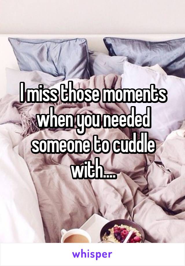 I miss those moments when you needed someone to cuddle with....
