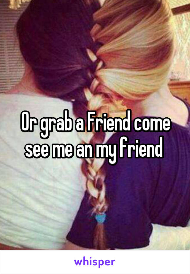 Or grab a Friend come see me an my friend 